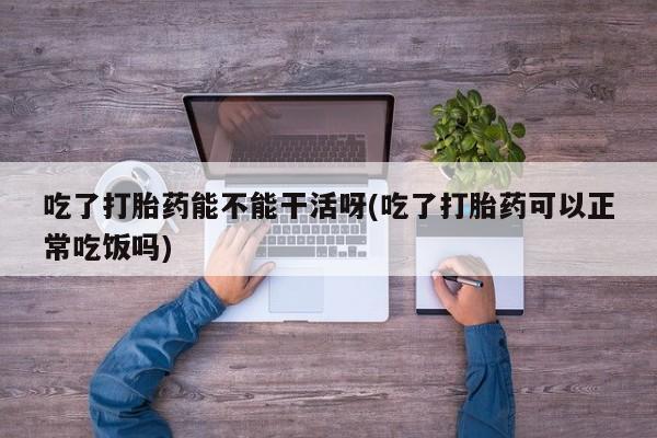 流产药专卖微信吃了打胎药能不能干活呀(吃了打胎药可以正常吃饭吗)