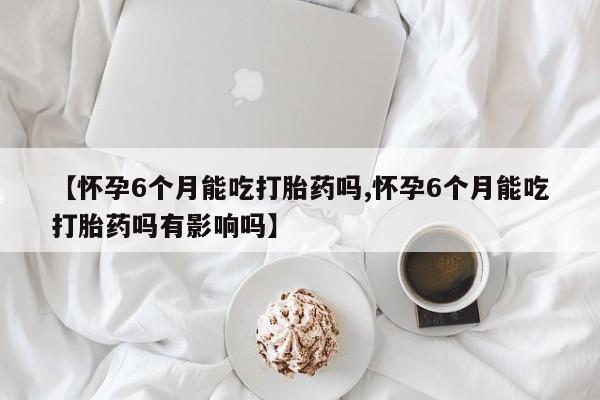 流产药专卖微信【怀孕6个月能吃打胎药吗,怀孕6个月能吃打胎药吗有影响吗】