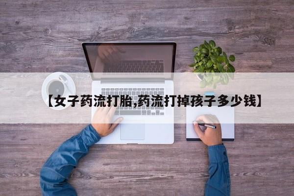 流产药专卖微信【女子药流打胎,药流打掉孩子多少钱】