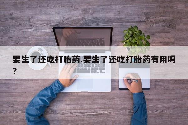 流产药专卖微信要生了还吃打胎药.要生了还吃打胎药有用吗？