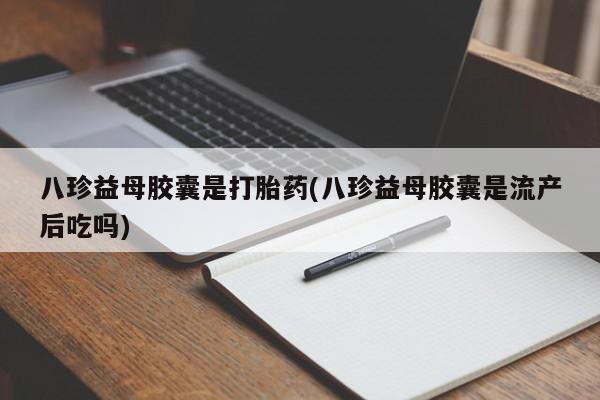 流产药专卖微信八珍益母胶囊是打胎药(八珍益母胶囊是流产后吃吗)