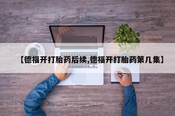 流产药专卖微信【德福开打胎药后续,德福开打胎药第几集】