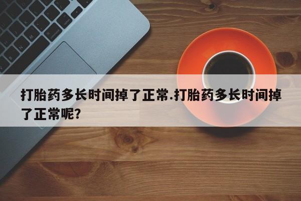 流产药专卖微信打胎药多长时间掉了正常.打胎药多长时间掉了正常呢？