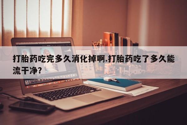 流产药专卖微信打胎药吃完多久消化掉啊.打胎药吃了多久能流干净？