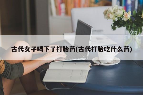 流产药专卖微信古代女子喝下了打胎药(古代打胎吃什么药)