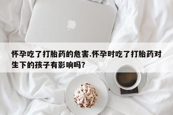流产药专卖微信怀孕吃了打胎药的危害.怀孕时吃了打胎药对生下的孩子有影响吗？