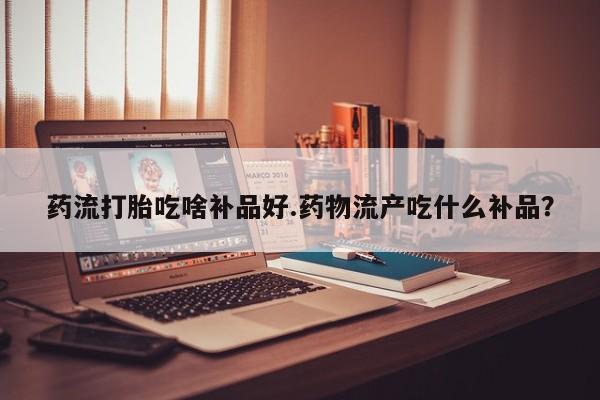 流产药专卖微信药流打胎吃啥补品好.药物流产吃什么补品？