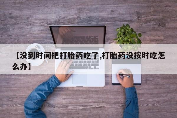 流产药专卖微信【没到时间把打胎药吃了,打胎药没按时吃怎么办】