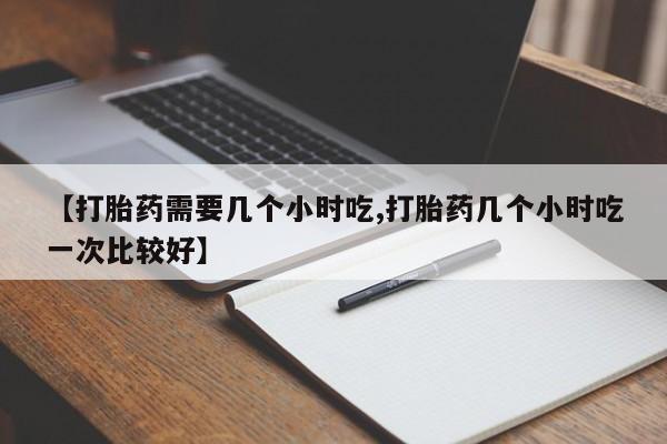 流产药专卖微信【打胎药需要几个小时吃,打胎药几个小时吃一次比较好】