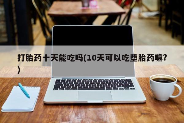 流产药专卖微信打胎药十天能吃吗(10天可以吃堕胎药嘛?)