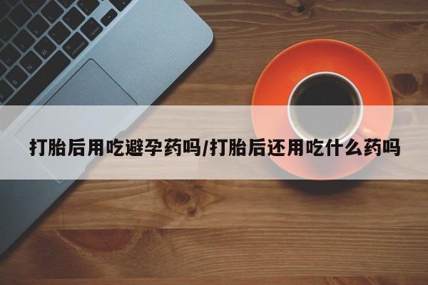 流产药专卖微信打胎后用吃避孕药吗/打胎后还用吃什么药吗