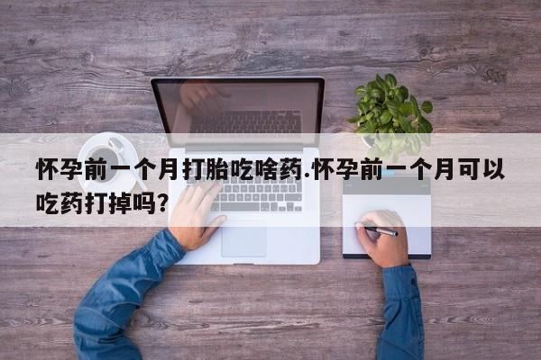 流产药专卖微信怀孕前一个月打胎吃啥药.怀孕前一个月可以吃药打掉吗?