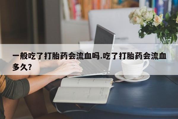 流产药专卖微信一般吃了打胎药会流血吗.吃了打胎药会流血多久？