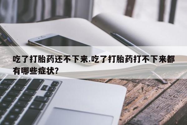 流产药专卖微信吃了打胎药还不下来.吃了打胎药打不下来都有哪些症状？