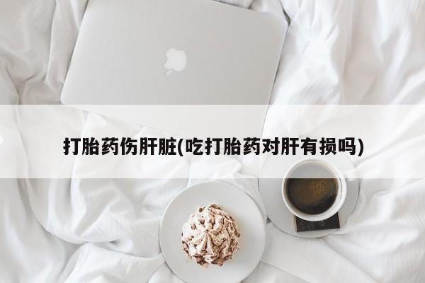 流产药专卖微信打胎药伤肝脏(吃打胎药对肝有损吗)