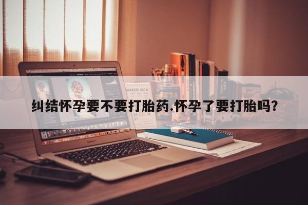 流产药专卖微信纠结怀孕要不要打胎药.怀孕了要打胎吗？