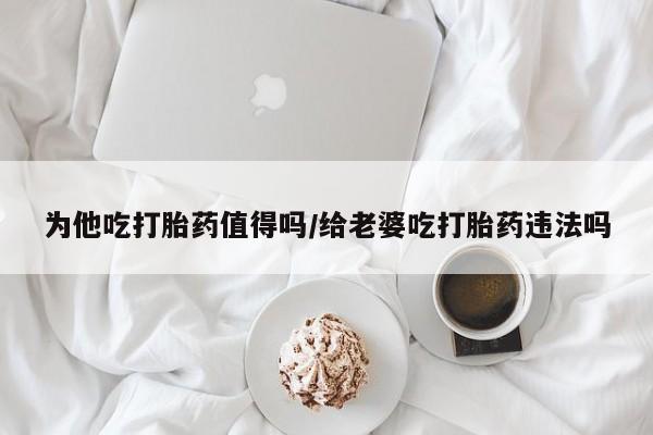 流产药专卖微信为他吃打胎药值得吗/给老婆吃打胎药违法吗
