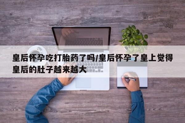 流产药专卖微信皇后怀孕吃打胎药了吗/皇后怀孕了皇上觉得皇后的肚子越来越大