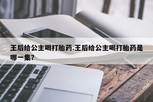 流产药专卖微信王后给公主喝打胎药.王后给公主喝打胎药是哪一集？