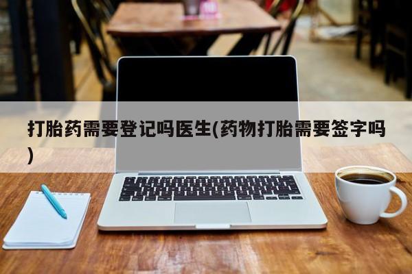流产药专卖微信打胎药需要登记吗医生(药物打胎需要签字吗)