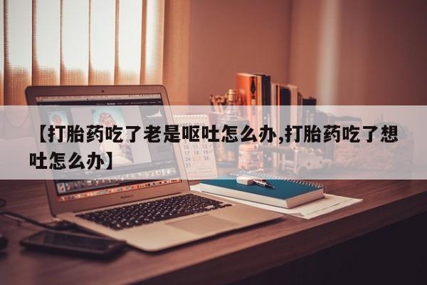 流产药专卖微信【打胎药吃了老是呕吐怎么办,打胎药吃了想吐怎么办】