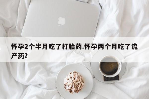 流产药专卖微信怀孕2个半月吃了打胎药.怀孕两个月吃了流产药?