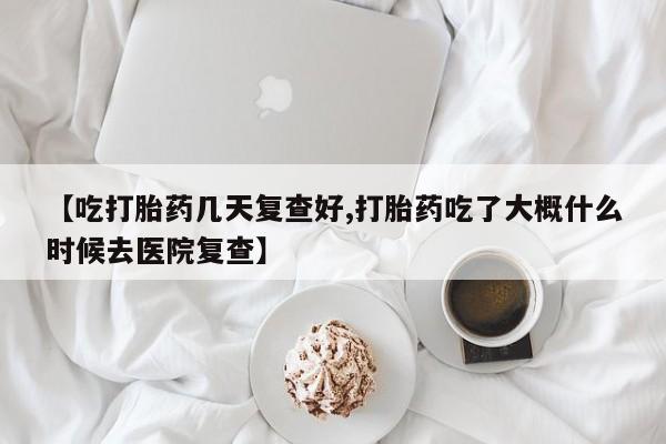 流产药专卖微信【吃打胎药几天复查好,打胎药吃了大概什么时候去医院复查】