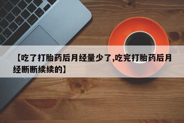 流产药专卖微信【吃了打胎药后月经量少了,吃完打胎药后月经断断续续的】