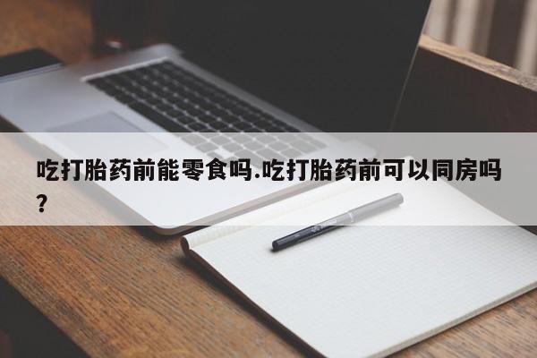 流产药专卖微信吃打胎药前能零食吗.吃打胎药前可以同房吗？