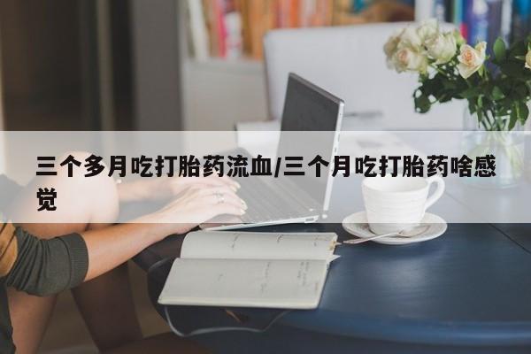 流产药专卖微信三个多月吃打胎药流血/三个月吃打胎药啥感觉