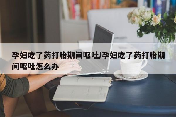 流产药专卖微信孕妇吃了药打胎期间呕吐/孕妇吃了药打胎期间呕吐怎么办
