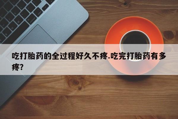 流产药专卖微信吃打胎药的全过程好久不疼.吃完打胎药有多疼？