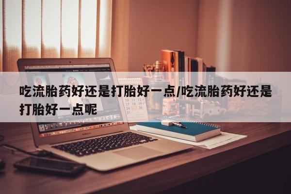 流产药专卖微信吃流胎药好还是打胎好一点/吃流胎药好还是打胎好一点呢