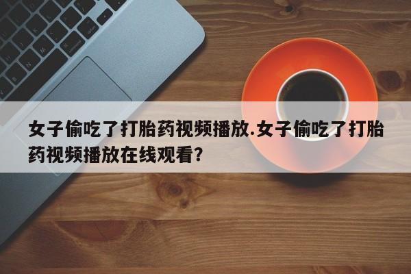 流产药专卖微信女子偷吃了打胎药视频播放.女子偷吃了打胎药视频播放在线观看？