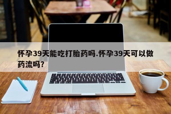 流产药专卖微信怀孕39天能吃打胎药吗.怀孕39天可以做药流吗？