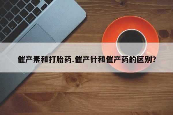 流产药专卖微信催产素和打胎药.催产针和催产药的区别？