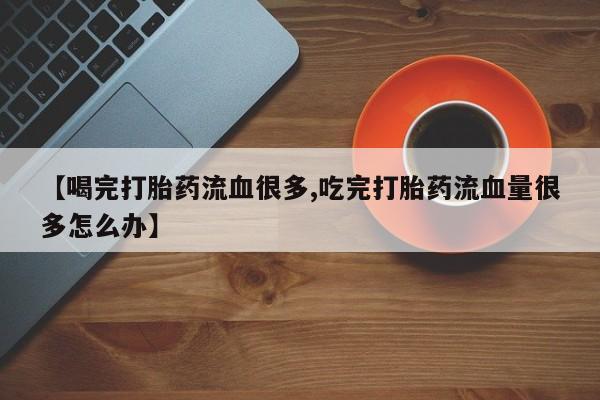 流产药专卖微信【喝完打胎药流血很多,吃完打胎药流血量很多怎么办】