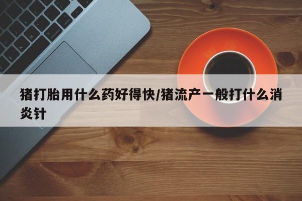 流产药专卖微信猪打胎用什么药好得快/猪流产一般打什么消炎针