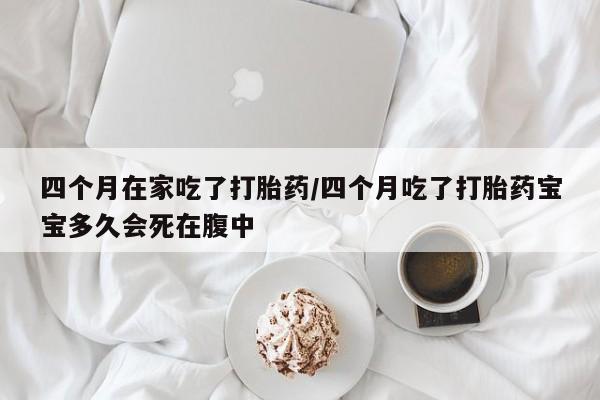 流产药专卖微信四个月在家吃了打胎药/四个月吃了打胎药宝宝多久会死在腹中