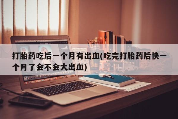 流产药专卖微信打胎药吃后一个月有出血(吃完打胎药后快一个月了会不会大出血)
