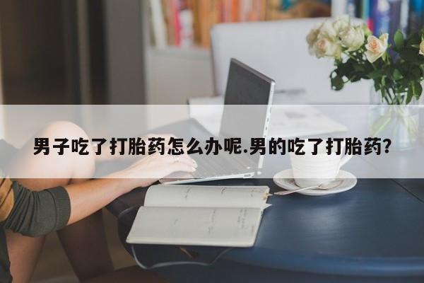 流产药专卖微信男子吃了打胎药怎么办呢.男的吃了打胎药？