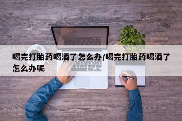 流产药专卖微信喝完打胎药喝酒了怎么办/喝完打胎药喝酒了怎么办呢