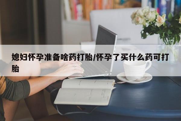 流产药专卖微信媳妇怀孕准备啥药打胎/怀孕了买什么药可打胎