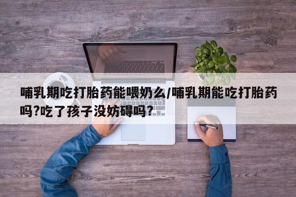 流产药专卖微信哺乳期吃打胎药能喂奶么/哺乳期能吃打胎药吗?吃了孩子没妨碍吗?