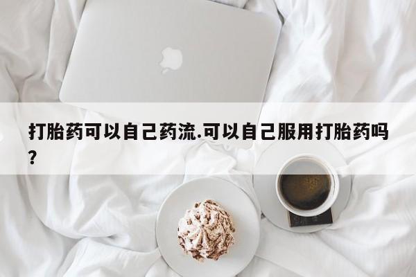 流产药专卖微信打胎药可以自己药流.可以自己服用打胎药吗？