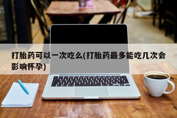 流产药专卖微信打胎药可以一次吃么(打胎药最多能吃几次会影响怀孕)