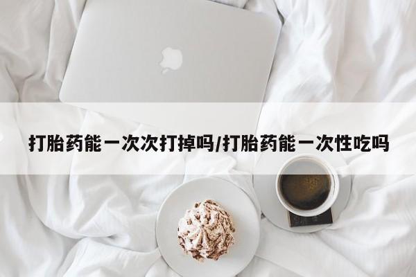 流产药专卖微信打胎药能一次次打掉吗/打胎药能一次性吃吗