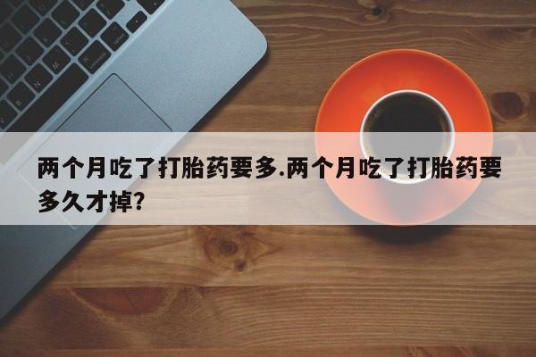 流产药专卖微信两个月吃了打胎药要多.两个月吃了打胎药要多久才掉？