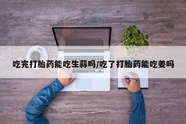 流产药专卖微信吃完打胎药能吃生蒜吗/吃了打胎药能吃姜吗
