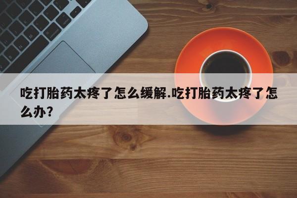 流产药专卖微信吃打胎药太疼了怎么缓解.吃打胎药太疼了怎么办？